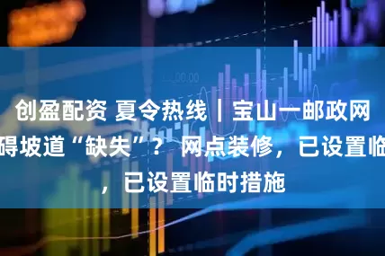 创盈配资 夏令热线｜宝山一邮政网点无障碍坡道“缺失”？ 网点装修，已设置临时措施