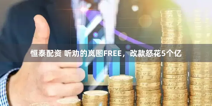 恒泰配资 听劝的岚图FREE，改款怒花5个亿