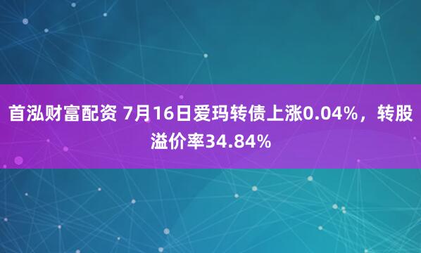 首泓财富配资 7月16日爱玛转债上涨0.04%，转股溢价率34.84%