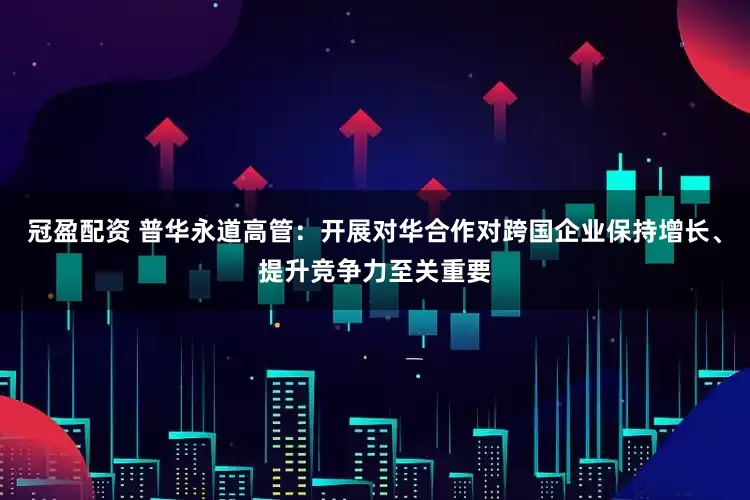 冠盈配资 普华永道高管：开展对华合作对跨国企业保持增长、提升竞争力至关重要