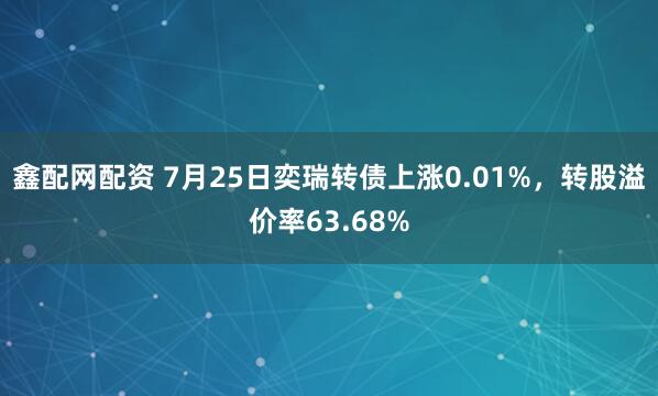 鑫配网配资 7月25日奕瑞转债上涨0.01%，转股溢价率63.68%