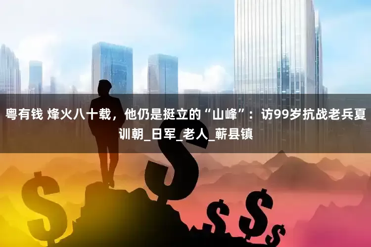 粤有钱 烽火八十载，他仍是挺立的“山峰”：访99岁抗战老兵夏训朝_日军_老人_蕲县镇
