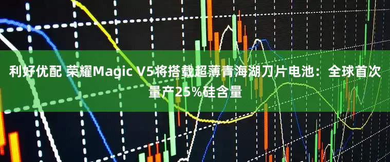利好优配 荣耀Magic V5将搭载超薄青海湖刀片电池：全球首次量产25%硅含量