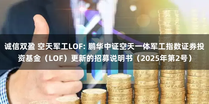 诚信双盈 空天军工LOF: 鹏华中证空天一体军工指数证券投资基金（LOF）更新的招募说明书（2025年第2号）