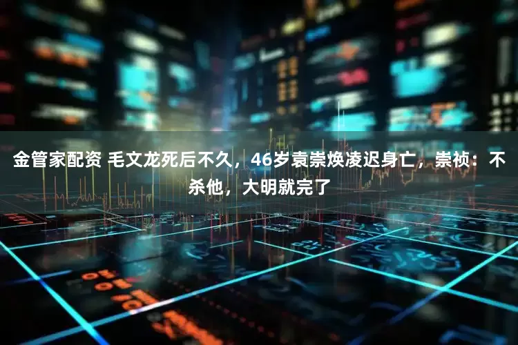 金管家配资 毛文龙死后不久，46岁袁崇焕凌迟身亡，崇祯：不杀他，大明就完了