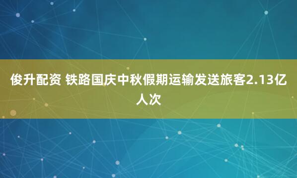 俊升配资 铁路国庆中秋假期运输发送旅客2.13亿人次