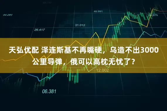 天弘优配 泽连斯基不再嘴硬，乌造不出3000公里导弹，俄可以高枕无忧了？