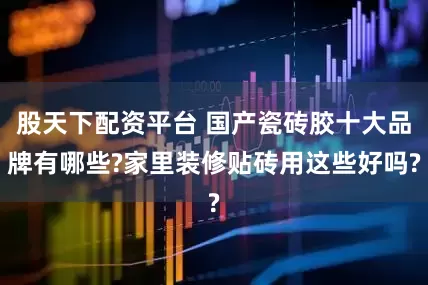 股天下配资平台 国产瓷砖胶十大品牌有哪些?家里装修贴砖用这些好吗?