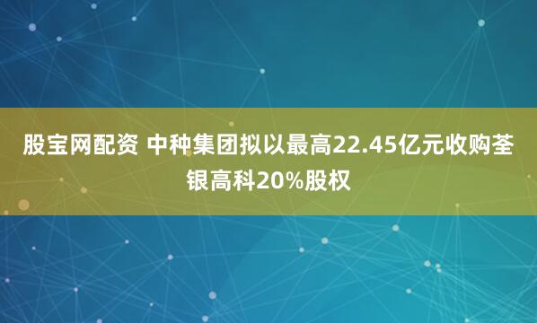 股宝网配资 中种集团拟以最高22.45亿元收购荃银高科20%股权