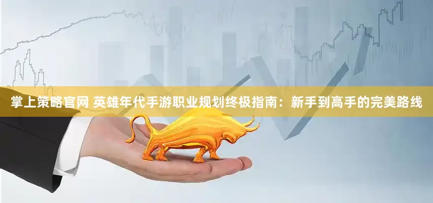 掌上策略官网 英雄年代手游职业规划终极指南：新手到高手的完美路线