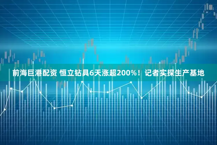 前海巨港配资 恒立钻具6天涨超200%！记者实探生产基地