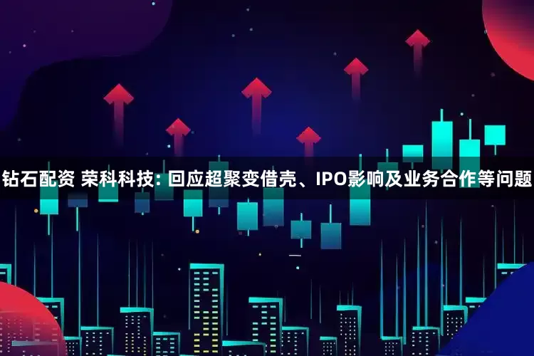 钻石配资 荣科科技: 回应超聚变借壳、IPO影响及业务合作等问题